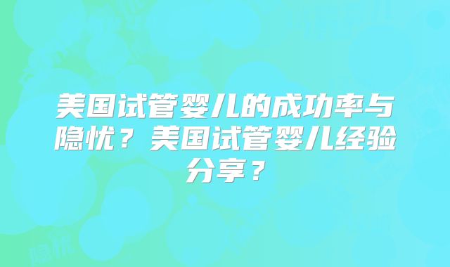 美国试管婴儿的成功率与隐忧?美国试管婴儿经验分享?