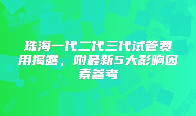 珠海一代二代三代试管费用揭露，附最新5大影响因素参考