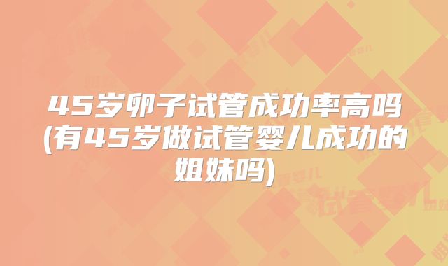 45岁卵子试管成功率高吗(有45岁做试管婴儿成功的姐妹吗)