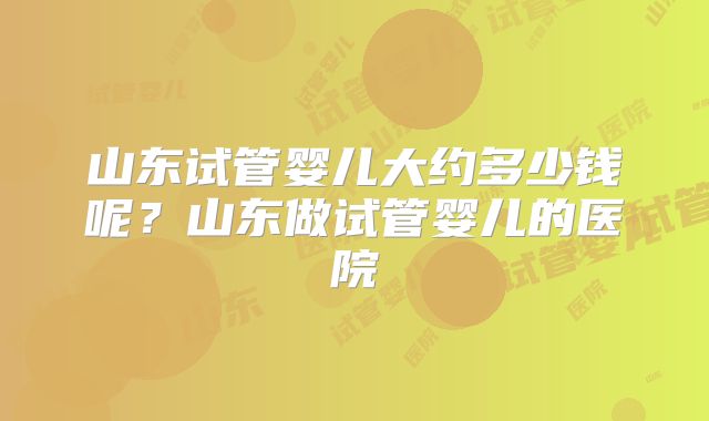山东试管婴儿大约多少钱呢?山东做试管婴儿的医院