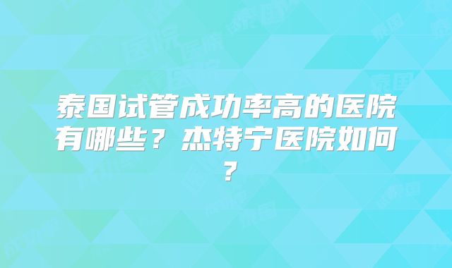 泰国试管成功率高的医院有哪些？杰特宁医院如何？