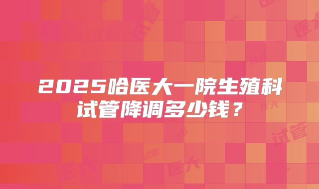 2025哈医大一院生殖科试管降调多少钱?