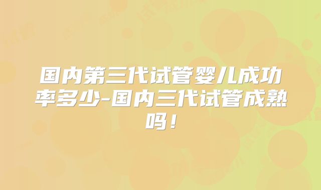 国内第三代试管婴儿成功率多少-国内三代试管成熟吗！