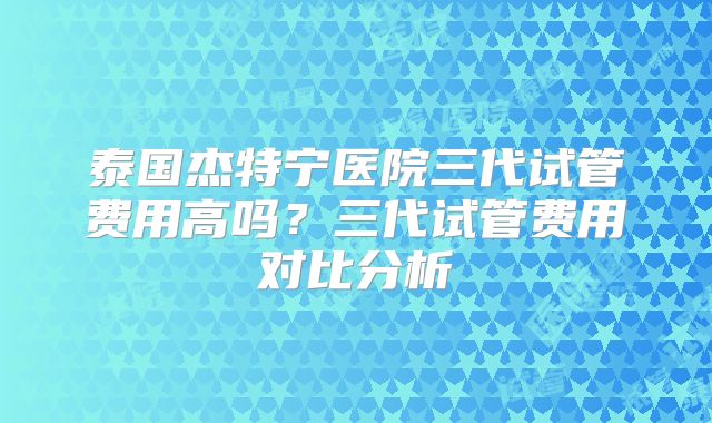 泰国杰特宁医院三代试管费用高吗？三代试管费用对比分析