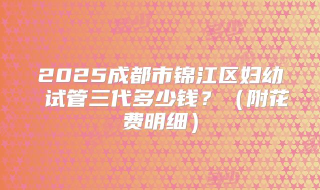 2025成都市锦江区妇幼 试管三代多少钱？（附花费明细）