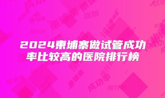2024柬埔寨做试管成功率比较高的医院排行榜