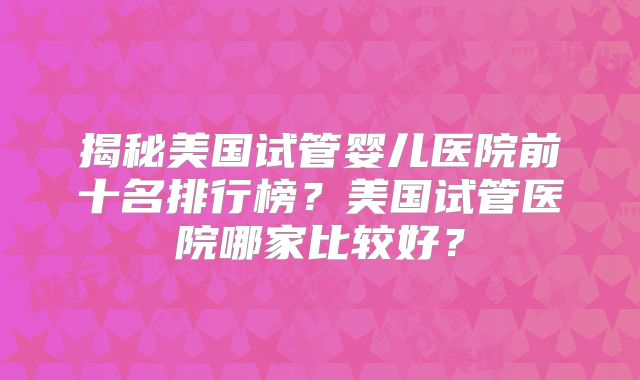 揭秘美国试管婴儿医院前十名排行榜？美国试管医院哪家比较好？