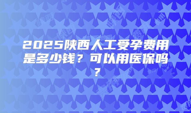 2025陕西人工受孕费用是多少钱？可以用医保吗？