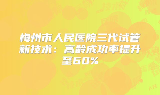 梅州市人民医院三代试管新技术：高龄成功率提升至60%