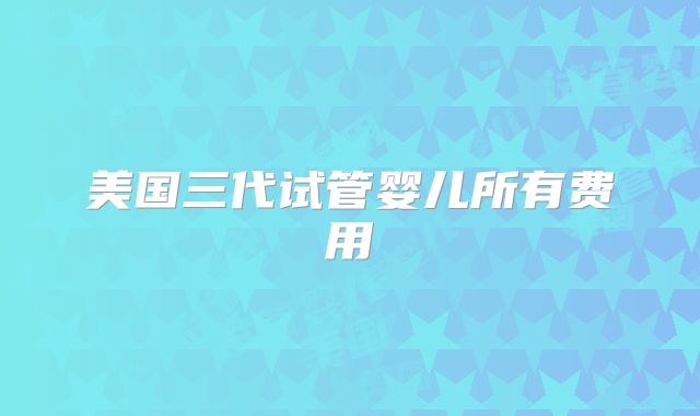 美国三代试管婴儿所有费用