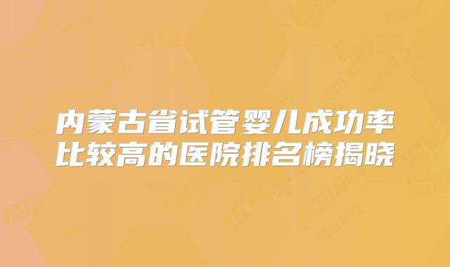 内蒙古省试管婴儿成功率比较高的医院排名榜揭晓