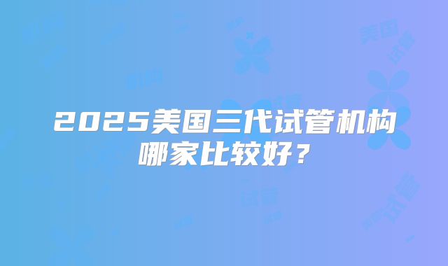 2025美国三代试管机构哪家比较好？