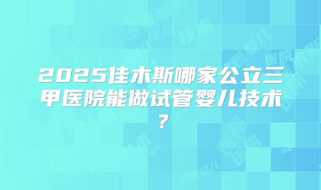 2025佳木斯哪家公立三甲医院能做试管婴儿技术？