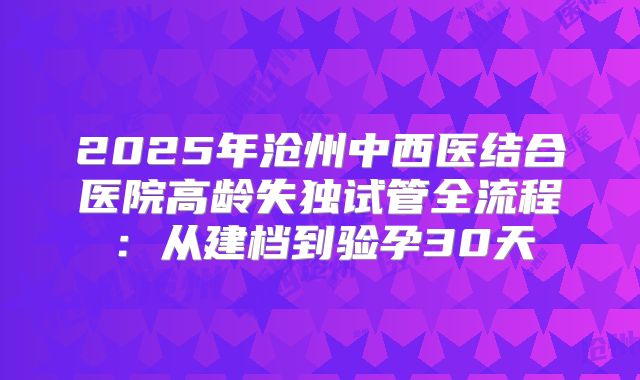 2025年沧州中西医结合医院高龄失独试管全流程：从建档到验孕30天