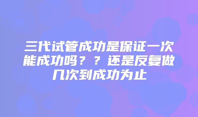 三代试管成功是保证一次能成功吗？？还是反复做几次到成功为止