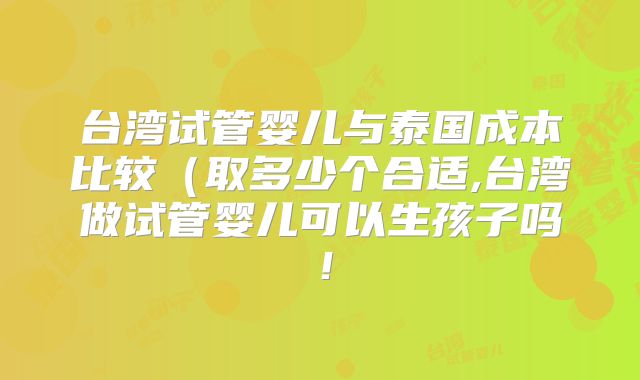 台湾试管婴儿与泰国成本比较(取多少个合适,台湾做试管婴儿可以生孩子吗!