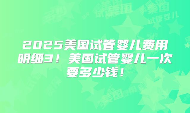 2025美国试管婴儿费用明细3！美国试管婴儿一次要多少钱！