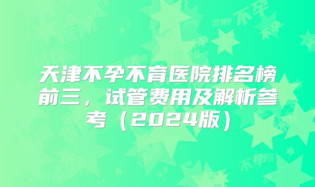 天津不孕不育医院排名榜前三，试管费用及解析参考（2024版）