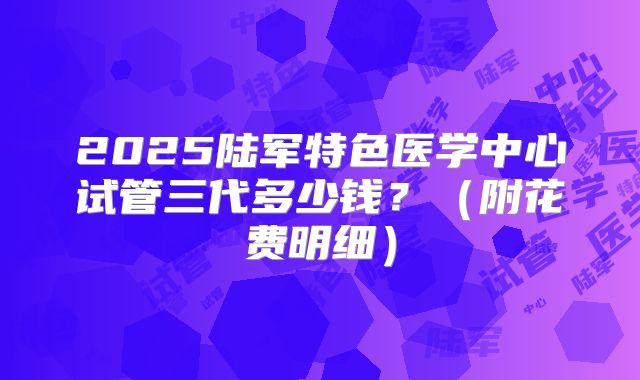 2025陆军特色医学中心试管三代多少钱？（附花费明细）