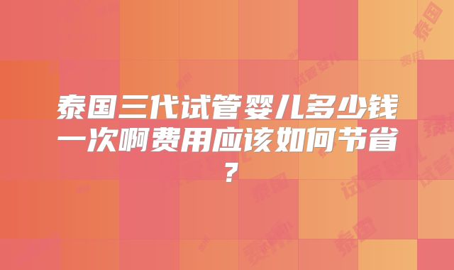 泰国三代试管婴儿多少钱一次啊费用应该如何节省？