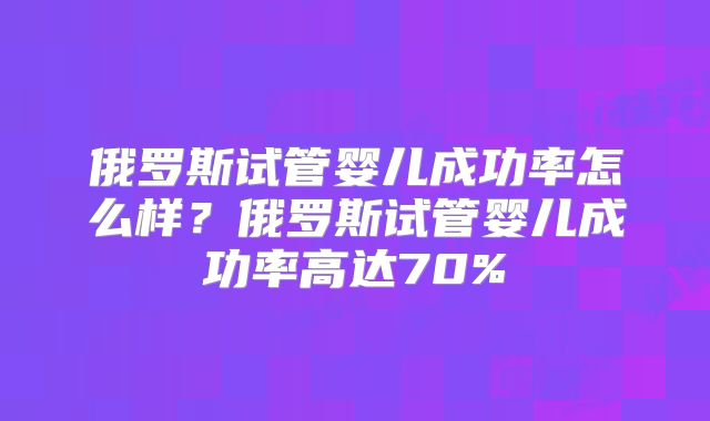 俄罗斯试管婴儿成功率怎么样？俄罗斯试管婴儿成功率高达70%