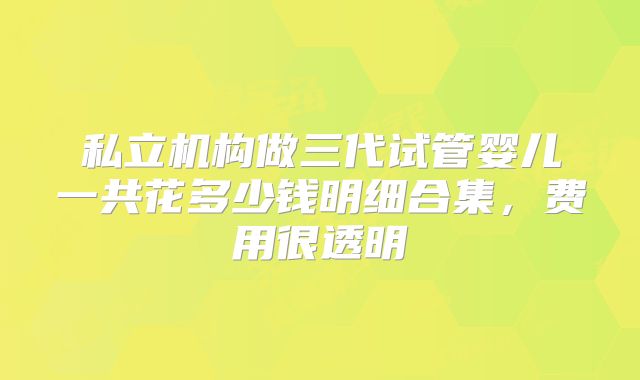 私立机构做三代试管婴儿一共花多少钱明细合集，费用很透明