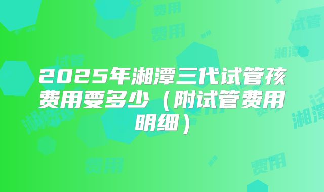 2025年湘潭三代试管孩费用要多少（附试管费用明细）