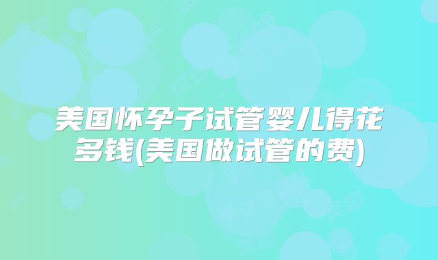 美国怀孕子试管婴儿得花多钱(美国做试管的费)