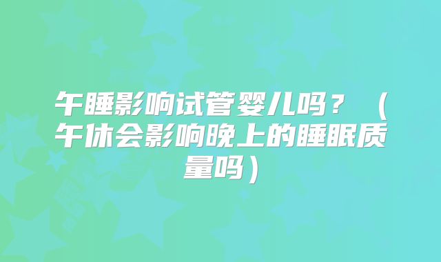 午睡影响试管婴儿吗？（午休会影响晚上的睡眠质量吗）