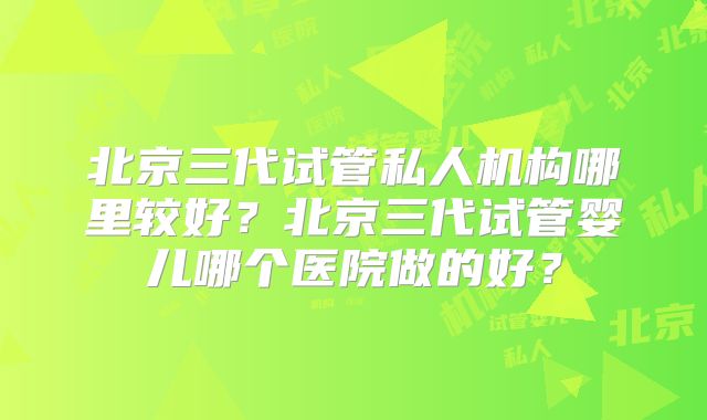 北京三代试管私人机构哪里较好？北京三代试管婴儿哪个医院做的好？