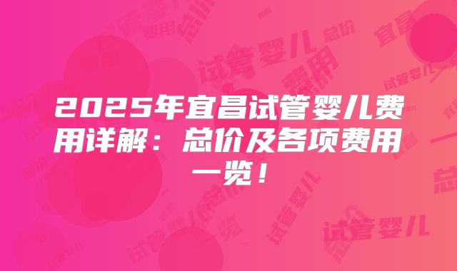 2025年宜昌试管婴儿费用详解：总价及各项费用一览！