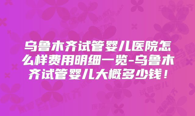 乌鲁木齐试管婴儿医院怎么样费用明细一览-乌鲁木齐试管婴儿大概多少钱！