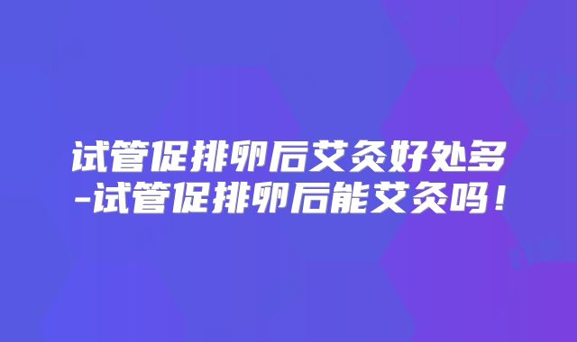 试管促排卵后艾灸好处多-试管促排卵后能艾灸吗！