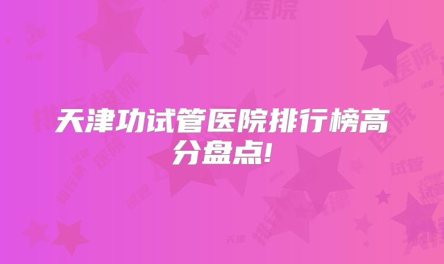 天津功试管医院排行榜高分盘点!