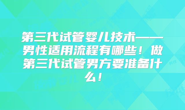 第三代试管婴儿技术——男性适用流程有哪些！做第三代试管男方要准备什么！