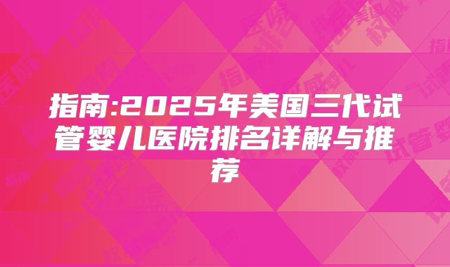 指南:2025年美国三代试管婴儿医院排名详解与推荐