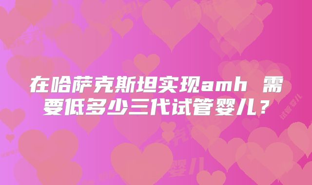 在哈萨克斯坦实现amh 需要低多少三代试管婴儿？