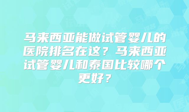 马来西亚能做试管婴儿的医院排名在这？马来西亚试管婴儿和泰国比较哪个更好？