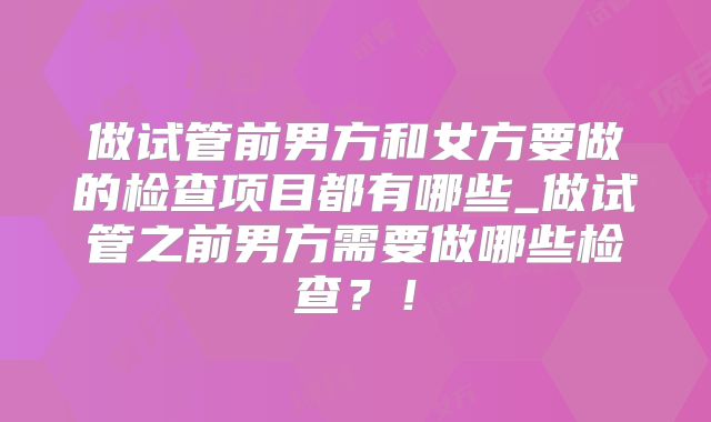 做试管前男方和女方要做的检查项目都有哪些_做试管之前男方需要做哪些检查?!