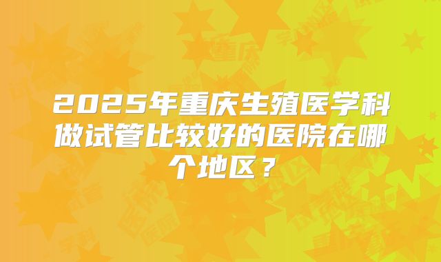 2025年重庆生殖医学科做试管比较好的医院在哪个地区?