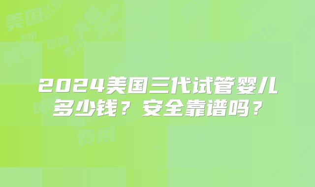 2024美国三代试管婴儿多少钱?安全靠谱吗?