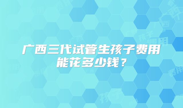 广西三代试管生孩子费用能花多少钱？