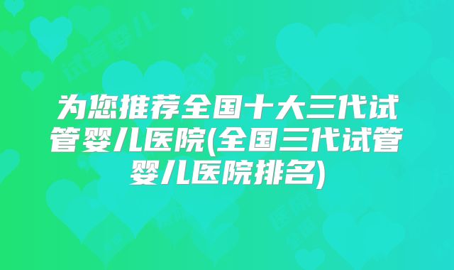 为您推荐全国十大三代试管婴儿医院(全国三代试管婴儿医院排名)