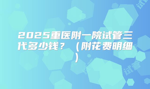2025重医附一院试管三代多少钱？（附花费明细）