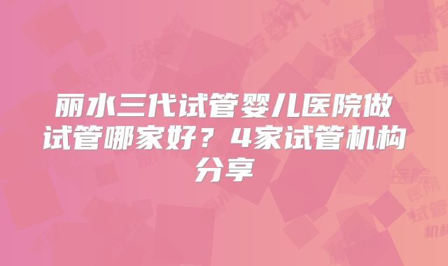 丽水三代试管婴儿医院做试管哪家好？4家试管机构分享