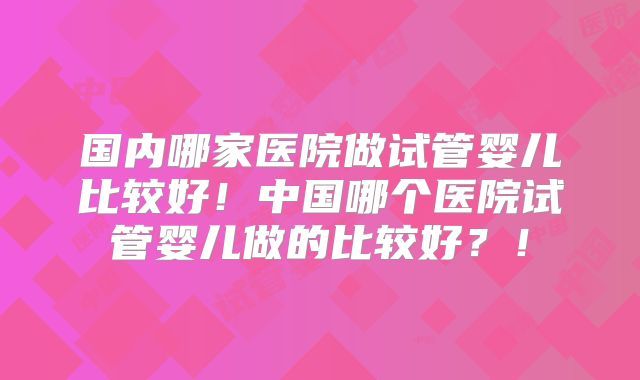 国内哪家医院做试管婴儿比较好!中国哪个医院试管婴儿做的比较好?!