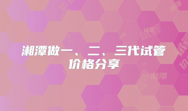 湘潭做一、二、三代试管价格分享