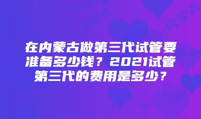 在内蒙古做第三代试管要准备多少钱?2021试管第三代的费用是多少?