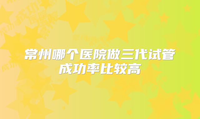 常州哪个医院做三代试管成功率比较高