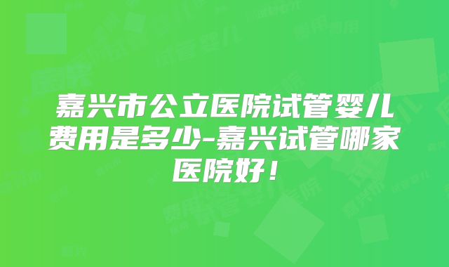 嘉兴市公立医院试管婴儿费用是多少-嘉兴试管哪家医院好！